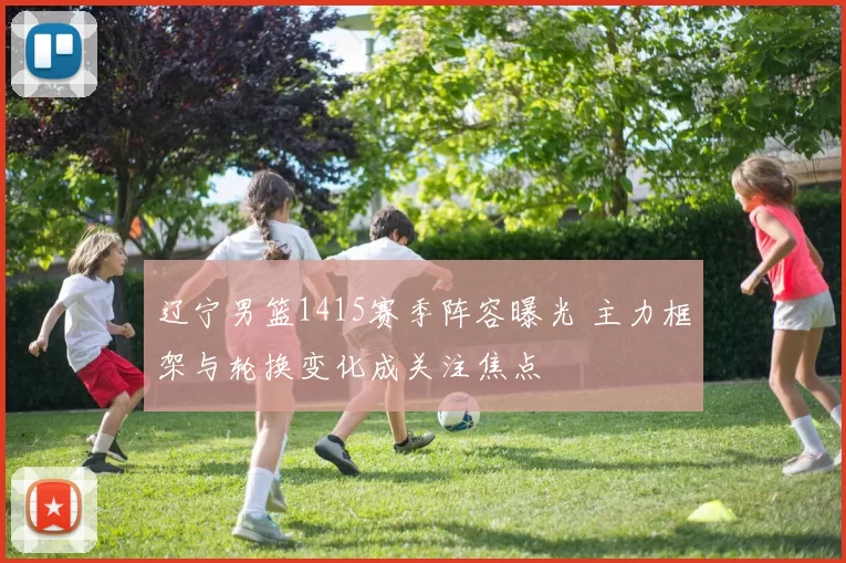 辽宁男篮1415赛季阵容曝光 主力框架与轮换变化成关注焦点