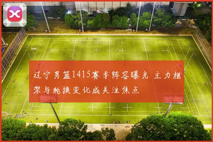 辽宁男篮1415赛季阵容曝光 主力框架与轮换变化成关注焦点