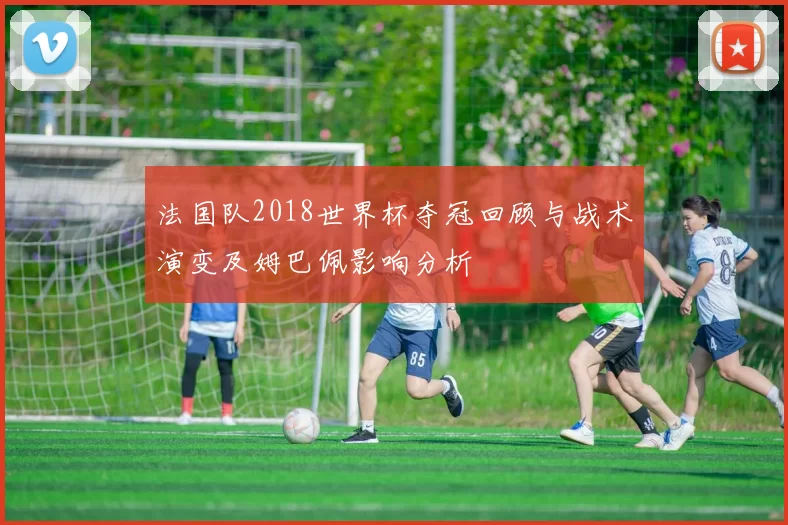 法国队2018世界杯夺冠回顾与战术演变及姆巴佩影响分析