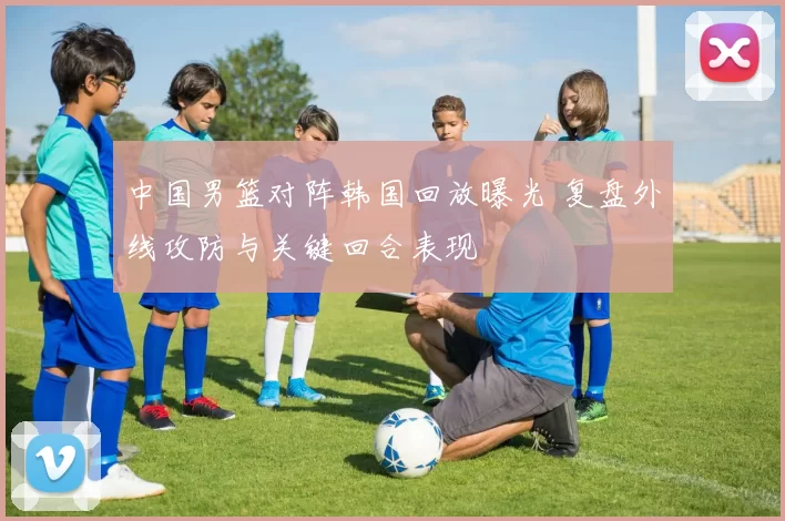 中国男篮对阵韩国回放曝光 复盘外线攻防与关键回合表现