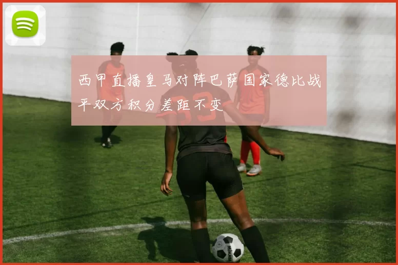 西甲直播皇马对阵巴萨国家德比战平双方积分差距不变