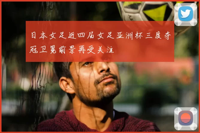 日本女足近四届女足亚洲杯三度夺冠卫冕前景再受关注