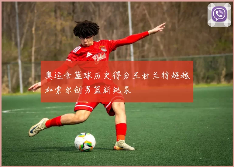 奥运会篮球历史得分王杜兰特超越加索尔创男篮新纪录