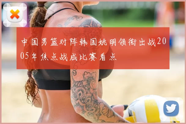 中国男篮对阵韩国姚明领衔出战2005年焦点战成比赛看点