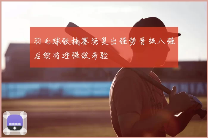 羽毛球张楠赛场复出强势晋级八强后续将迎强敌考验