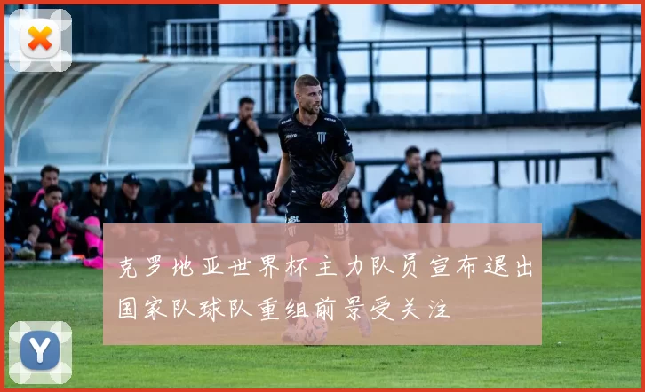 克罗地亚世界杯主力队员宣布退出国家队球队重组前景受关注