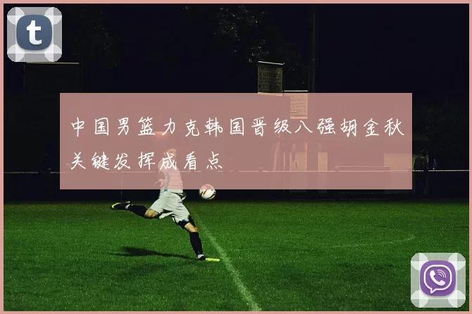 中国男篮力克韩国晋级八强胡金秋关键发挥成看点