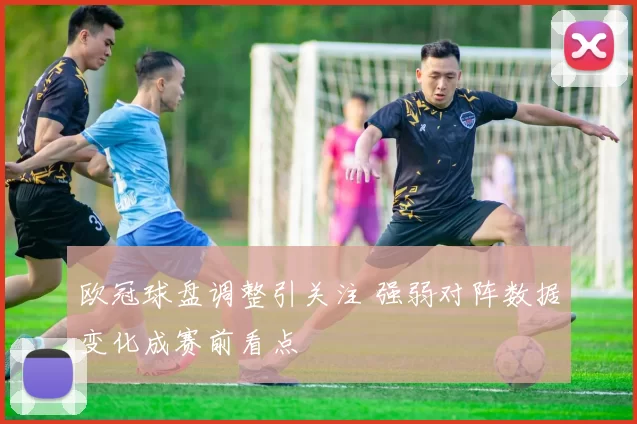 欧冠球盘调整引关注 强弱对阵数据变化成赛前看点