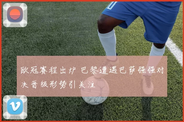 欧冠赛程出炉 巴黎遭遇巴萨强强对决晋级形势引关注