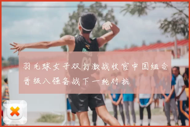 羽毛球女子双打激战收官中国组合晋级八强备战下一轮对抗