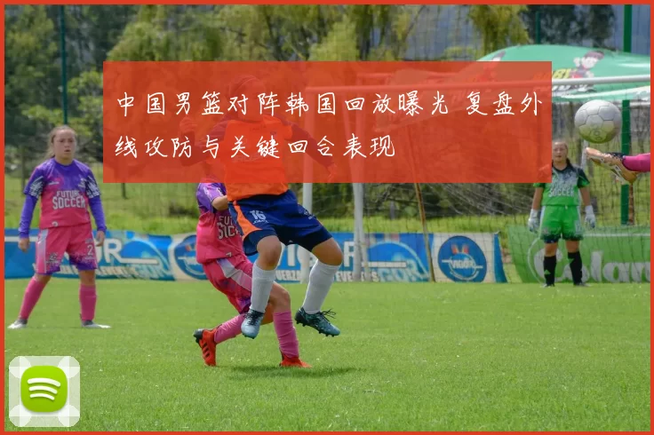 中国男篮对阵韩国回放曝光 复盘外线攻防与关键回合表现