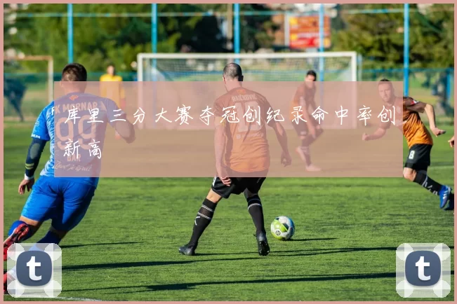 库里三分大赛夺冠创纪录命中率创新高