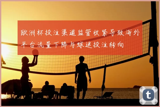 欧洲杯投注渠道监管收紧导致海外平台流量下降与球迷投注转向