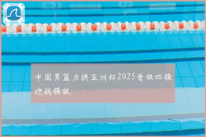 中国男篮力拼亚洲杯2025晋级四强迎战强敌