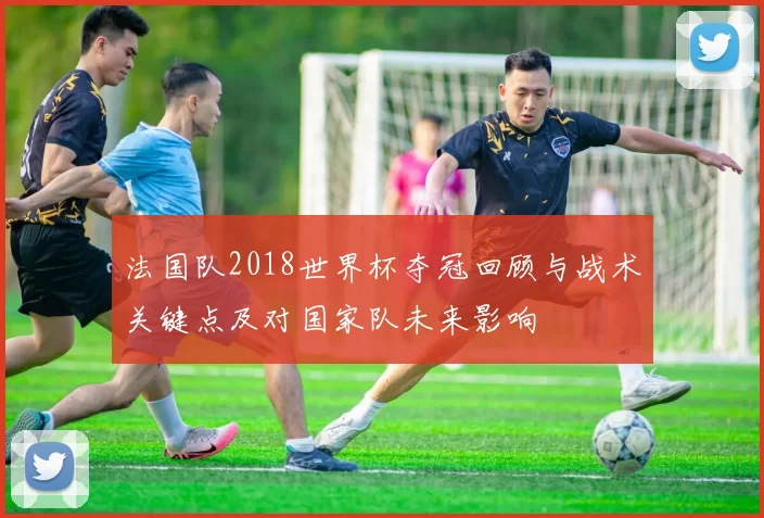 法国队2018世界杯夺冠回顾与战术关键点及对国家队未来影响