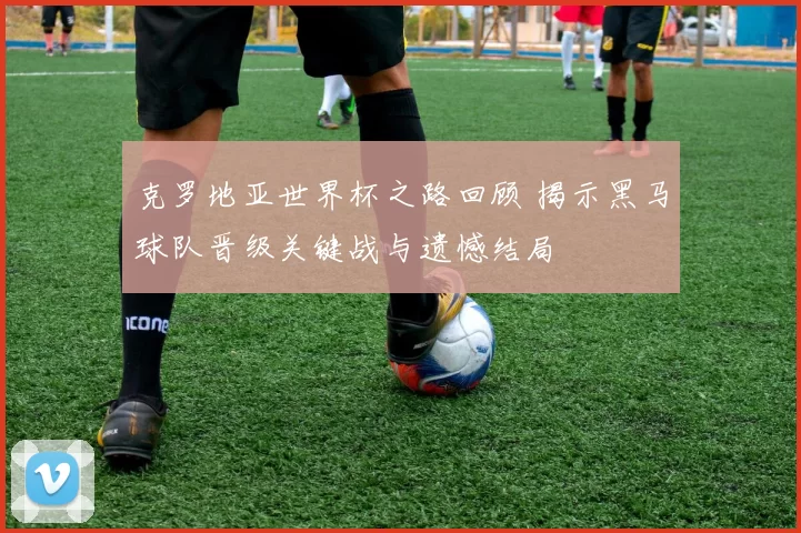 克罗地亚世界杯之路回顾 揭示黑马球队晋级关键战与遗憾结局