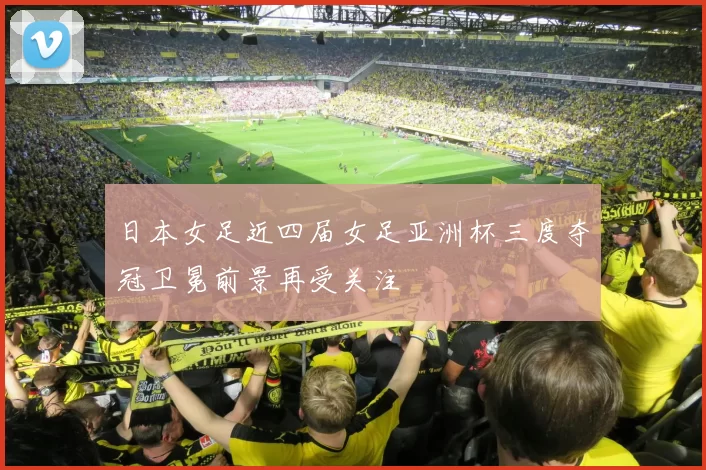 日本女足近四届女足亚洲杯三度夺冠卫冕前景再受关注