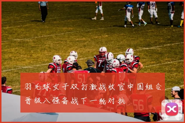 羽毛球女子双打激战收官中国组合晋级八强备战下一轮对抗