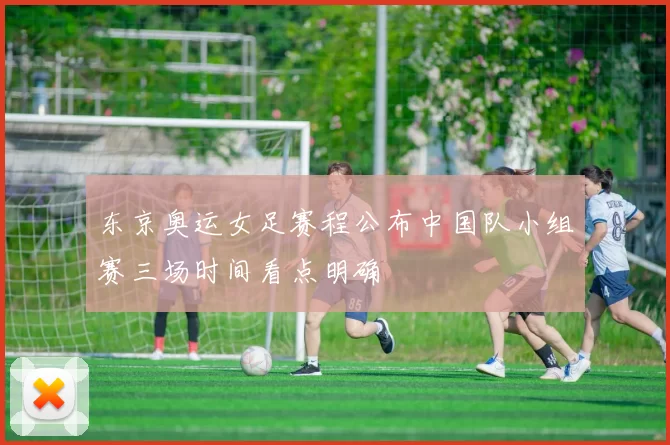 东京奥运女足赛程公布中国队小组赛三场时间看点明确