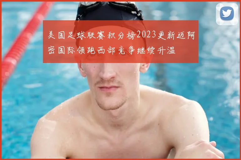 美国足球联赛积分榜2023更新迈阿密国际领跑西部竞争继续升温
