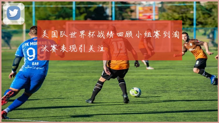 美国队世界杯战绩回顾小组赛到淘汰赛表现引关注